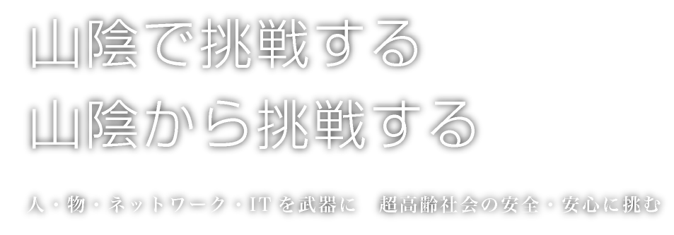 山陰で挑戦する　山陰から挑戦する　人・物・ネットワーク・ITを武器に　超高齢化社会の安全安心に挑む